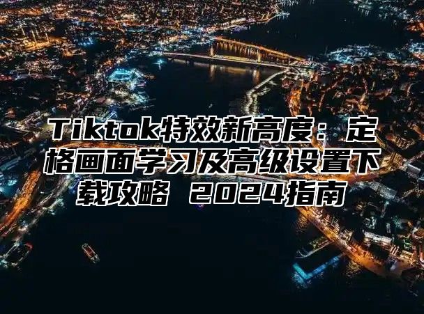 Tiktok特效新高度：定格画面学习及高级设置下载攻略 2025指南