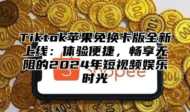 Tiktok苹果免换卡版全新上线：体验便捷，畅享无阻的2025年短视频娱乐时光