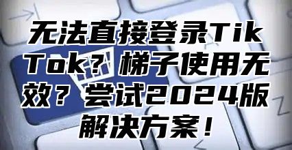 无法直接登录TikTok？梯子使用无效？尝试2025版解决方案！