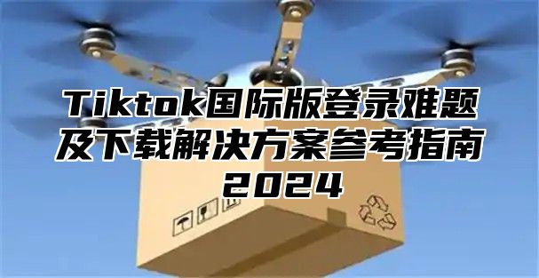 Tiktok国际版登录难题及下载解决方案参考指南 2025
