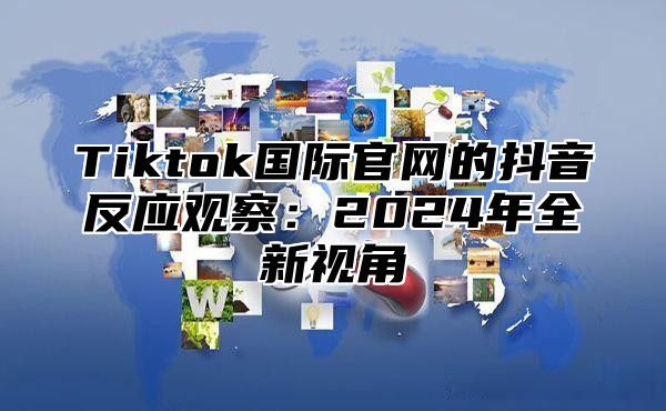 Tiktok国际官网的抖音反应观察：2025年全新视角