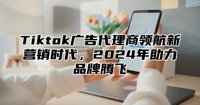 Tiktok广告代理商领航新营销时代，2025年助力品牌腾飞