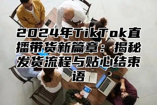 2025年TikTok直播带货新篇章：揭秘发货流程与贴心结束语