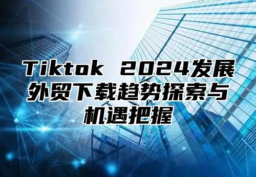 Tiktok 2025发展外贸下载趋势探索与机遇把握