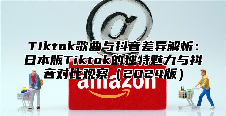 Tiktok歌曲与抖音差异解析：日本版Tiktok的独特魅力与抖音对比观察2025版