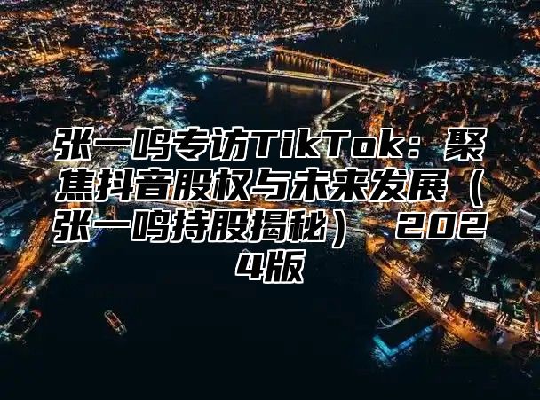 张一鸣专访TikTok：聚焦抖音股权与未来发展张一鸣持股揭秘 2025版