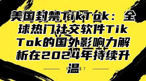 美国封禁TikTok：全球热门社交软件TikTok的国外影响力解析在2025年持续升温