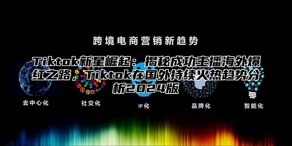 Tiktok新星崛起：揭秘成功主播海外爆红之路，Tiktok在国外持续火热趋势分析2025版