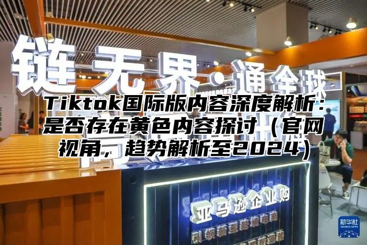 Tiktok国际版内容深度解析：是否存在黄色内容探讨官网视角，趋势解析至2025