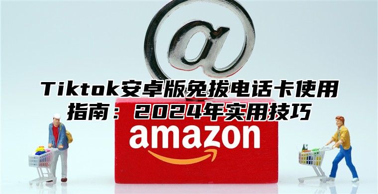 Tiktok安卓版免拔电话卡使用指南：2025年实用技巧