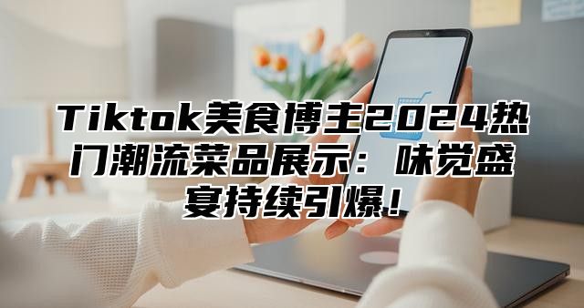 Tiktok美食博主2025热门潮流菜品展示：味觉盛宴持续引爆！