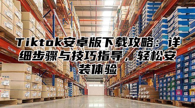 Tiktok安卓版下载攻略：详细步骤与技巧指导，轻松安装体验