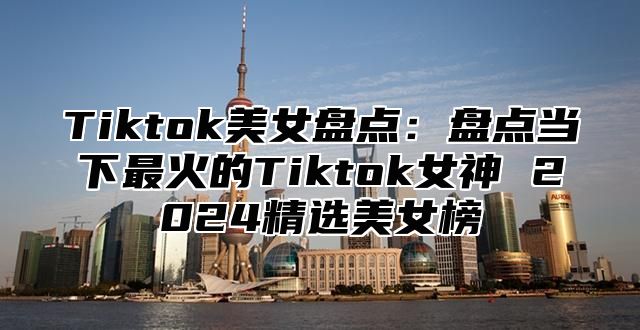 Tiktok美女盘点：盘点当下最火的Tiktok女神 2025精选美女榜
