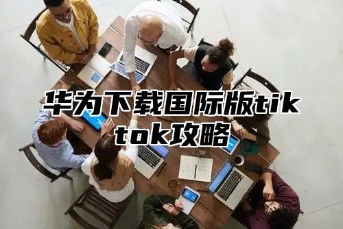 华为下载国际版tiktok攻略
