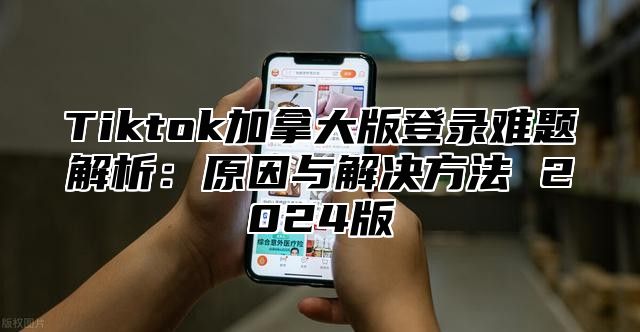 Tiktok加拿大版登录难题解析：原因与解决方法 2025版