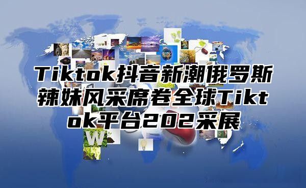 Tiktok抖音新潮俄罗斯辣妹风采席卷全球Tiktok平台202采展