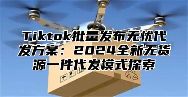 Tiktok批量发布无忧代发方案：2025全新无货源一件代发模式探索
