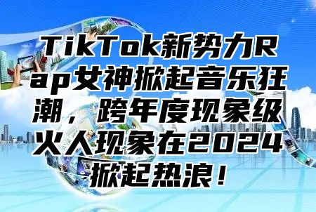 TikTok新势力Rap女神掀起音乐狂潮，跨年度现象级火人现象在2025掀起热浪！