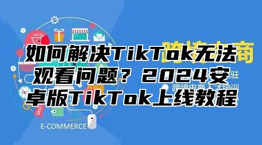 如何解决TikTok无法观看问题？2025安卓版TikTok上线教程