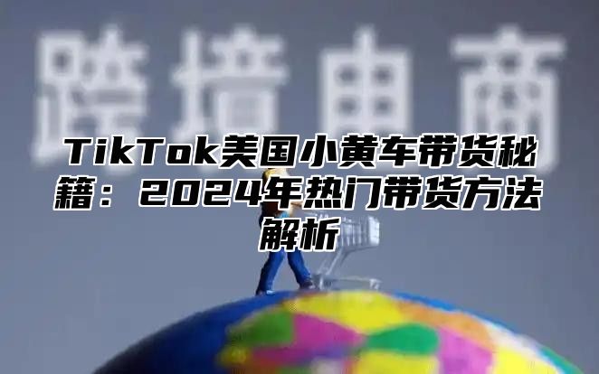 TikTok美国小黄车带货秘籍：2025年热门带货方法解析