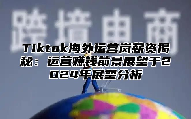 Tiktok海外运营岗薪资揭秘：运营赚钱前景展望于2025年展望分析