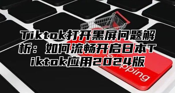 Tiktok打开黑屏问题解析：如何流畅开启日本Tiktok应用2025版