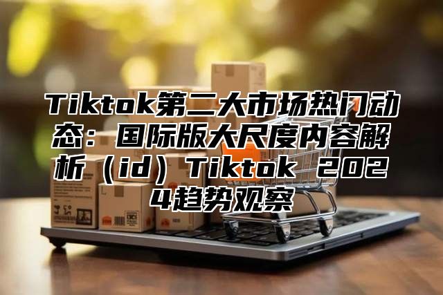 Tiktok第二大市场热门动态：国际版大尺度内容解析idTiktok 2025趋势观察