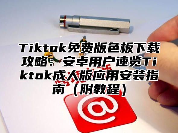 Tiktok免费版色板下载攻略：安卓用户速览Tiktok成人版应用安装指南附教程