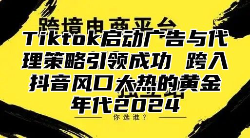 Tiktok启动广告与代理策略引领成功 跨入抖音风口大热的黄金年代2025