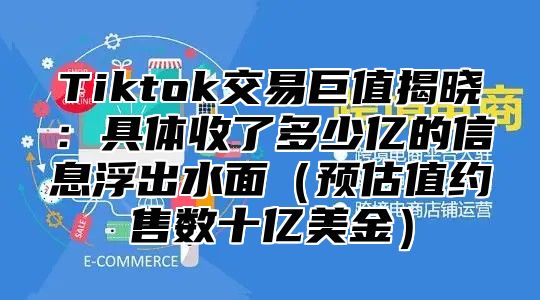 Tiktok交易巨值揭晓：具体收了多少亿的信息浮出水面预估值约售数十亿美金