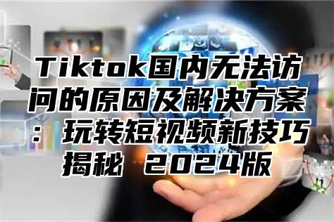 Tiktok国内无法访问的原因及解决方案：玩转短视频新技巧揭秘 2025版