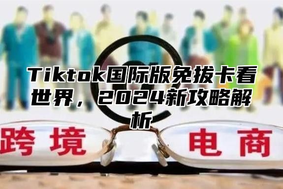 Tiktok国际版免拔卡看世界，2025新攻略解析