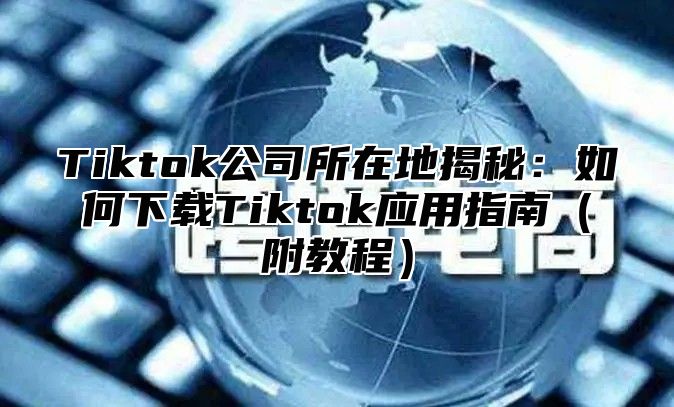 Tiktok公司所在地揭秘：如何下载Tiktok应用指南附教程
