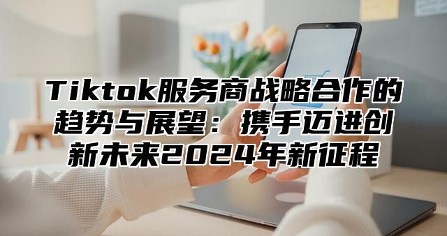 Tiktok服务商战略合作的趋势与展望：携手迈进创新未来2025年新征程