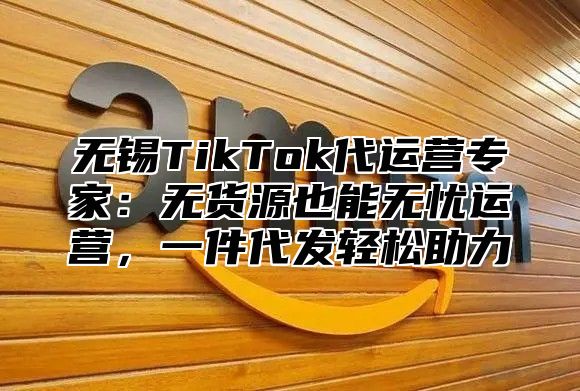 无锡TikTok代运营专家：无货源也能无忧运营，一件代发轻松助力