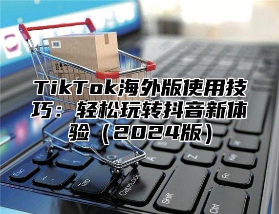 TikTok海外版使用技巧：轻松玩转抖音新体验2025版