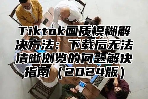 Tiktok画质模糊解决方法：下载后无法清晰浏览的问题解决指南2025版