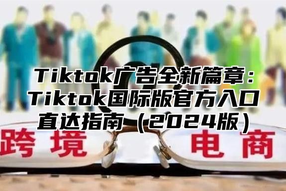 Tiktok广告全新篇章：Tiktok国际版官方入口直达指南2025版
