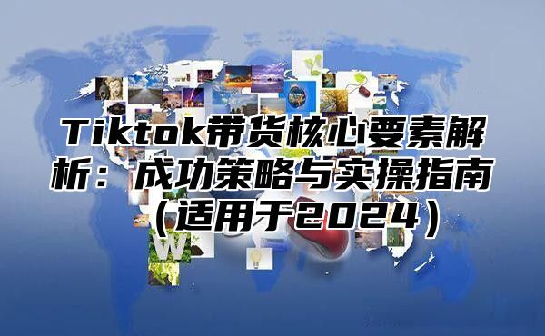 Tiktok带货核心要素解析：成功策略与实操指南适用于2025