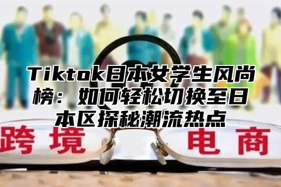 Tiktok日本女学生风尚榜：如何轻松切换至日本区探秘潮流热点