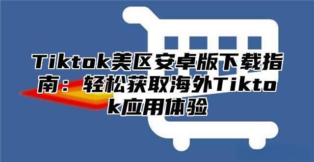 Tiktok美区安卓版下载指南：轻松获取海外Tiktok应用体验