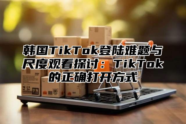 韩国TikTok登陆难题与尺度观看探讨：TikTok的正确打开方式