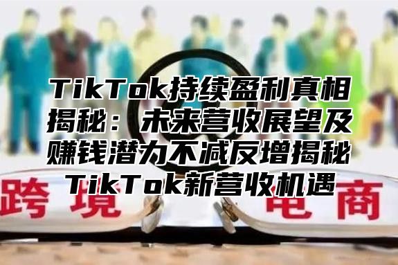 TikTok持续盈利真相揭秘：未来营收展望及赚钱潜力不减反增揭秘TikTok新营收机遇