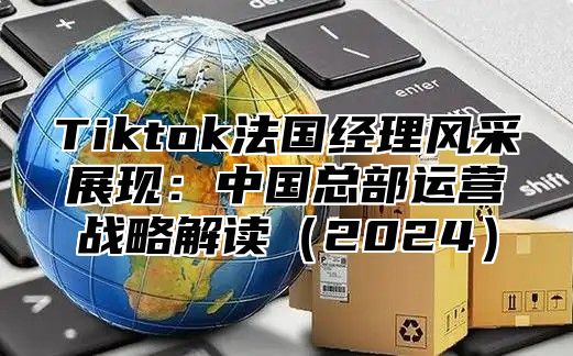 Tiktok法国经理风采展现：中国总部运营战略解读2025