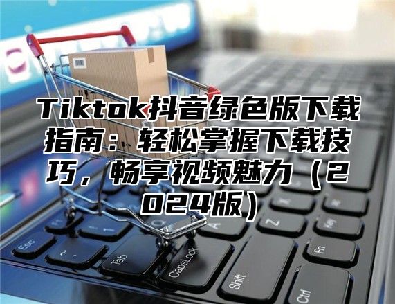 Tiktok抖音绿色版下载指南：轻松掌握下载技巧，畅享视频魅力2025版