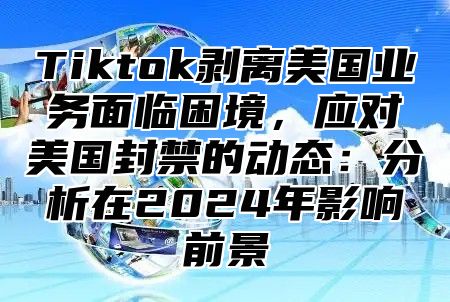 Tiktok剥离美国业务面临困境，应对美国封禁的动态：分析在2025年影响前景