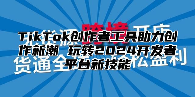 TikTok创作者工具助力创作新潮 玩转2025开发者平台新技能