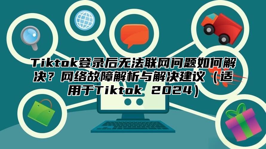 Tiktok登录后无法联网问题如何解决？网络故障解析与解决建议适用于Tiktok 2025