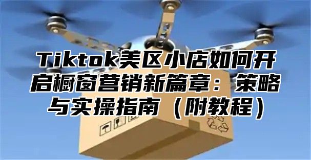 Tiktok美区小店如何开启橱窗营销新篇章：策略与实操指南附教程