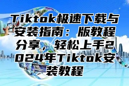 Tiktok极速下载与安装指南：版教程分享，轻松上手2025年Tiktok安装教程